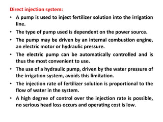 Direct injection system:
• A pump is used to inject fertilizer solution into the irrigation
line.
• The type of pump used is dependent on the power source.
• The pump may be driven by an internal combustion engine,
an electric motor or hydraulic pressure.
• The electric pump can be automatically controlled and is
thus the most convenient to use.
• The use of a hydraulic pump, driven by the water pressure of
the irrigation system, avoids this limitation.
• The injection rate of fertilizer solution is proportional to the
flow of water in the system.
• A high degree of control over the injection rate is possible,
no serious head loss occurs and operating cost is low.
 