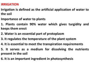 IRRIGATION
Irrigation is defined as the artificial application of water to
the soil
Importance of water to plants
1. Plants contain 90% water which gives turgidity and
keeps them erect
2. Water is an essential part of protoplasm
3. It regulates the temperature of the plant system
4. It is essential to meet the transpiration requirements
5. It serves as a medium for dissolving the nutrients
present in the soil
6. It is an important ingredient in photosynthesis
 