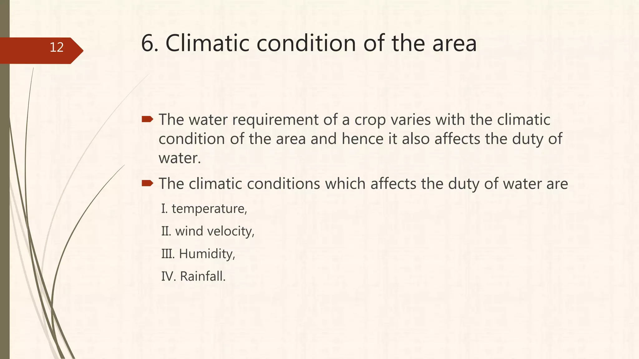 6. Climatic condition of the area
 The water requirement of a crop varies with the climatic
condition of the area and hence it also affects the duty of
water.
 The climatic conditions which affects the duty of water are
I. temperature,
II. wind velocity,
III. Humidity,
IV. Rainfall.
12
 