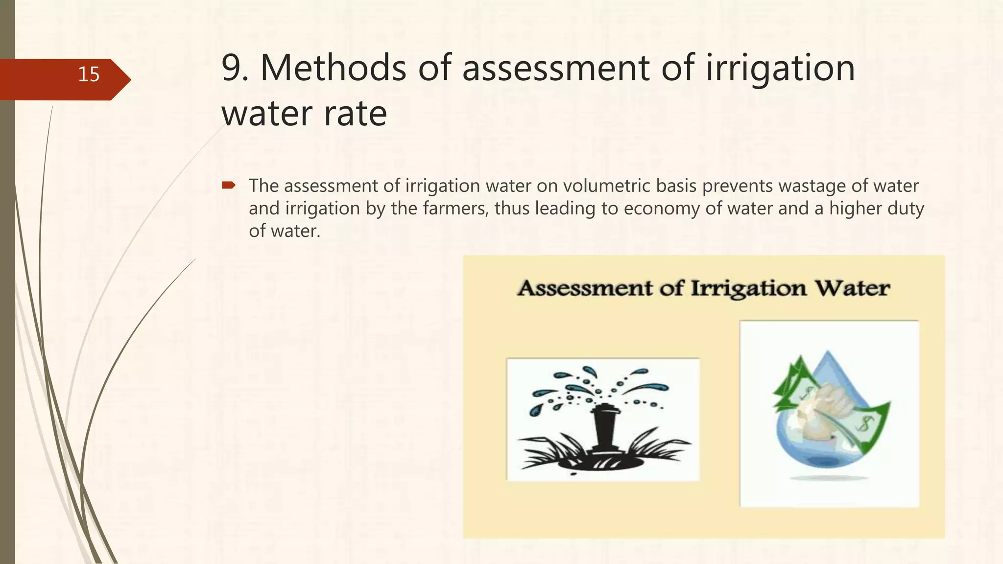 9. Methods of assessment of irrigation
water rate
 The assessment of irrigation water on volumetric basis prevents wastage of water
and irrigation by the farmers, thus leading to economy of water and a higher duty
of water.
15
 