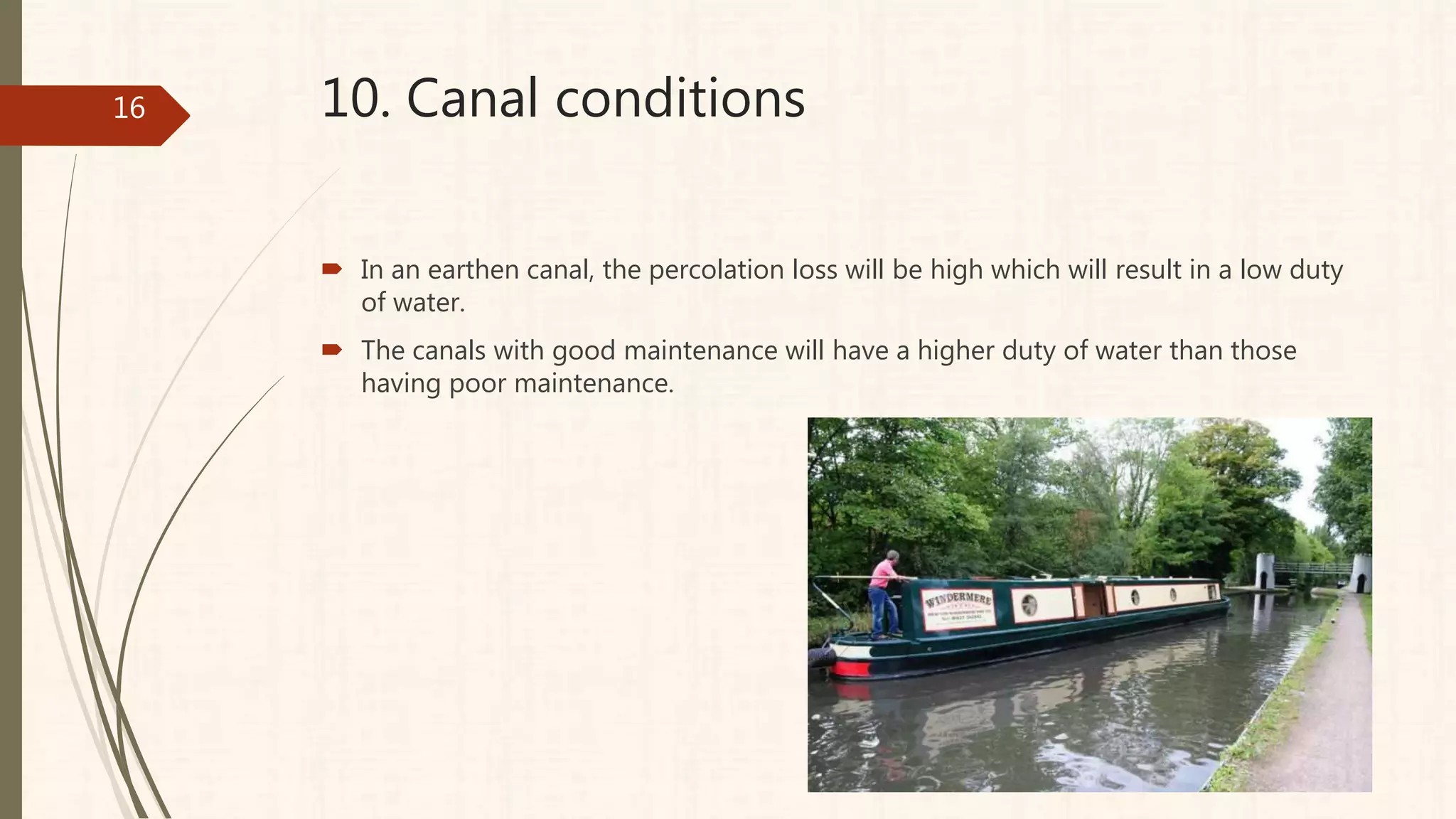 10. Canal conditions
 In an earthen canal, the percolation loss will be high which will result in a low duty
of water.
 The canals with good maintenance will have a higher duty of water than those
having poor maintenance.
16
 