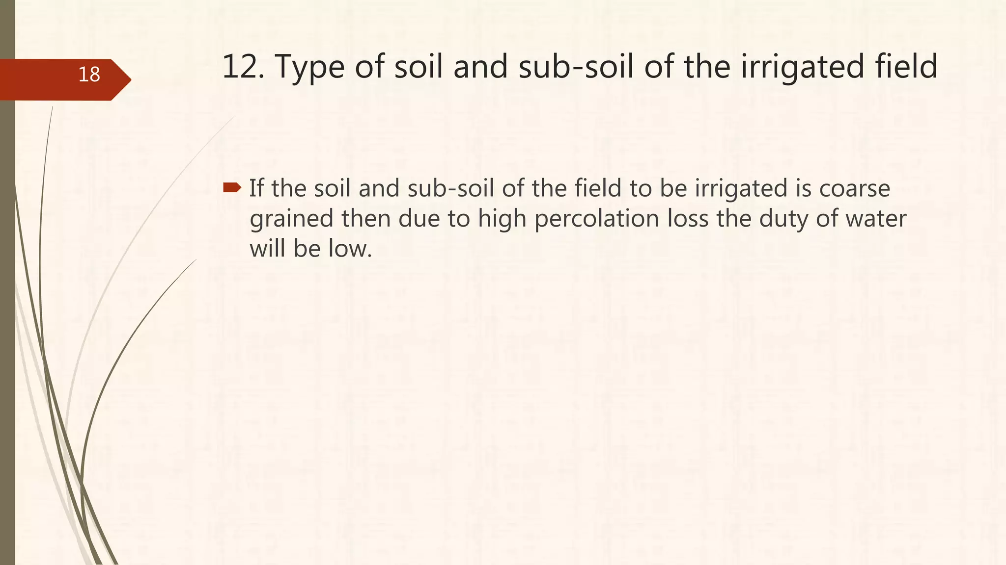 12. Type of soil and sub-soil of the irrigated field
 If the soil and sub-soil of the field to be irrigated is coarse
grained then due to high percolation loss the duty of water
will be low.
18
 