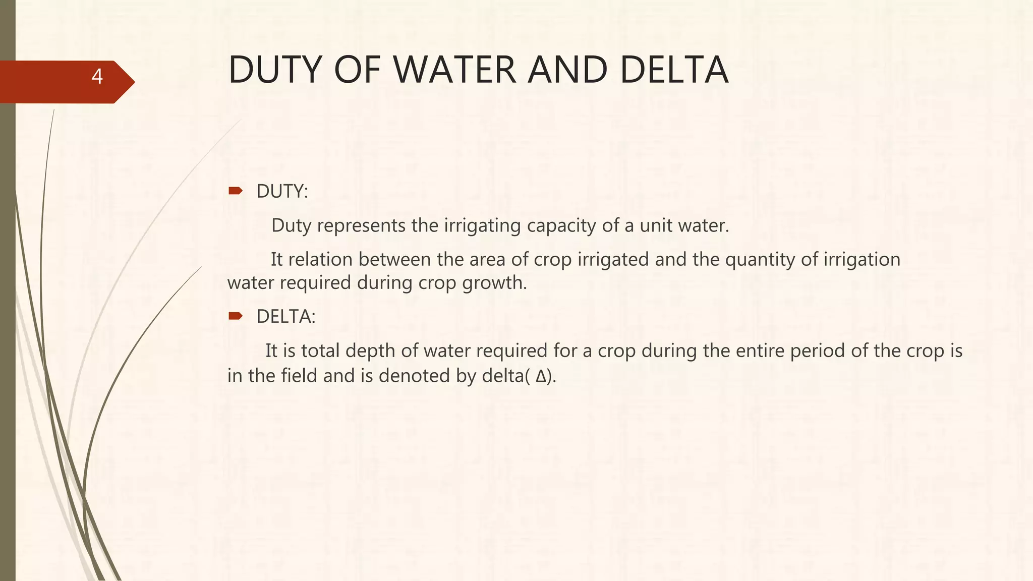 DUTY OF WATER AND DELTA
 DUTY:
Duty represents the irrigating capacity of a unit water.
It relation between the area of crop irrigated and the quantity of irrigation
water required during crop growth.
 DELTA:
It is total depth of water required for a crop during the entire period of the crop is
in the field and is denoted by delta( Δ).
4
 
