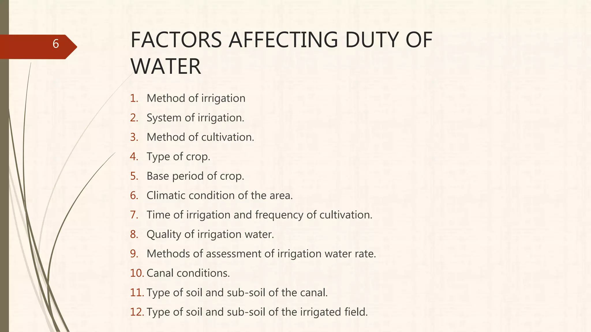 FACTORS AFFECTING DUTY OF
WATER
1. Method of irrigation
2. System of irrigation.
3. Method of cultivation.
4. Type of crop.
5. Base period of crop.
6. Climatic condition of the area.
7. Time of irrigation and frequency of cultivation.
8. Quality of irrigation water.
9. Methods of assessment of irrigation water rate.
10. Canal conditions.
11. Type of soil and sub-soil of the canal.
12. Type of soil and sub-soil of the irrigated field.
6
 
