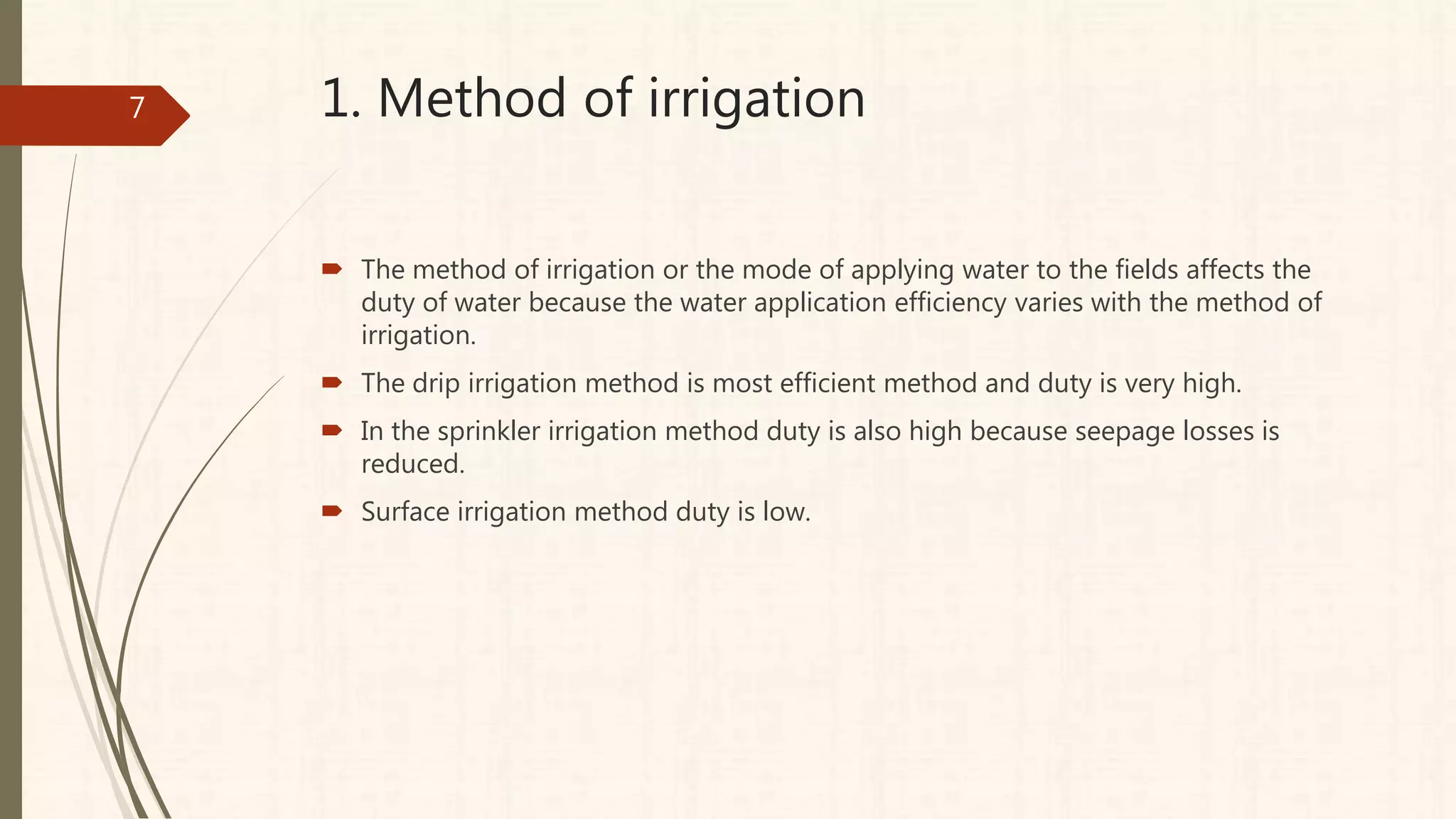 1. Method of irrigation
 The method of irrigation or the mode of applying water to the fields affects the
duty of water because the water application efficiency varies with the method of
irrigation.
 The drip irrigation method is most efficient method and duty is very high.
 In the sprinkler irrigation method duty is also high because seepage losses is
reduced.
 Surface irrigation method duty is low.
7
 