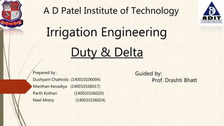 Duty & Delta
Prepared by :
Dushyant Chattrola (140010106004)
Manthan Kevadiya (140010106017)
Parth Kothari (140010106020)
Neel Mistry (140010106024)
A D Patel Institute of Technology
Irrigation Engineering
Guided by:
Prof. Drashti Bhatt
 