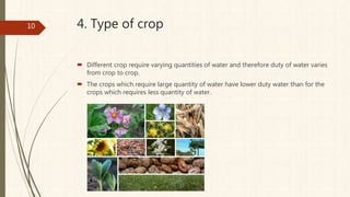 4. Type of crop
 Different crop require varying quantities of water and therefore duty of water varies
from crop to crop.
 The crops which require large quantity of water have lower duty water than for the
crops which requires less quantity of water.
10
 