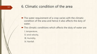 6. Climatic condition of the area
 The water requirement of a crop varies with the climatic
condition of the area and hence it also affects the duty of
water.
 The climatic conditions which affects the duty of water are
I. temperature,
II. wind velocity,
III. Humidity,
IV. Rainfall.
12
 