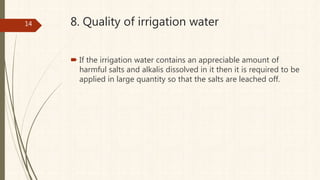 8. Quality of irrigation water
 If the irrigation water contains an appreciable amount of
harmful salts and alkalis dissolved in it then it is required to be
applied in large quantity so that the salts are leached off.
14
 