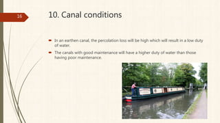 10. Canal conditions
 In an earthen canal, the percolation loss will be high which will result in a low duty
of water.
 The canals with good maintenance will have a higher duty of water than those
having poor maintenance.
16
 