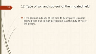 12. Type of soil and sub-soil of the irrigated field
 If the soil and sub-soil of the field to be irrigated is coarse
grained then due to high percolation loss the duty of water
will be low.
18
 