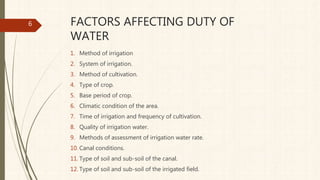 FACTORS AFFECTING DUTY OF
WATER
1. Method of irrigation
2. System of irrigation.
3. Method of cultivation.
4. Type of crop.
5. Base period of crop.
6. Climatic condition of the area.
7. Time of irrigation and frequency of cultivation.
8. Quality of irrigation water.
9. Methods of assessment of irrigation water rate.
10. Canal conditions.
11. Type of soil and sub-soil of the canal.
12. Type of soil and sub-soil of the irrigated field.
6
 