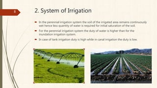 2. System of Irrigation
 In the perennial irrigation system the soil of the irrigated area remains continuously
wet hence less quantity of water is required for initial saturation of the soil.
 For the perennial irrigation system the duty of water is higher than for the
inundation irrigation system.
 In case of tank irrigation duty is high while in canal irrigation the duty is low.
8
 