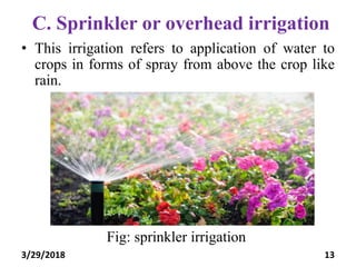C. Sprinkler or overhead irrigation
• This irrigation refers to application of water to
crops in forms of spray from above the crop like
rain.
Fig: sprinkler irrigation
3/29/2018 13
 