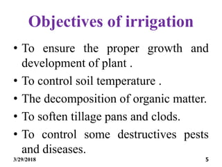 Objectives of irrigation
• To ensure the proper growth and
development of plant .
• To control soil temperature .
• The decomposition of organic matter.
• To soften tillage pans and clods.
• To control some destructives pests
and diseases.
3/29/2018 5
 