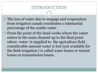 INTRODUCTION
 The loss of water due to seepage and evaporation
from irrigation canals constitutes a substantial
percentage of the usable water .
 From the point of the head works where the water
enters in the main channel up to the final point
where water is supplied to the agriculture field ,
considerable amount water is lost (not available for
the field-irrigation ) is called water losses or transit
losses or transmission losses.
 