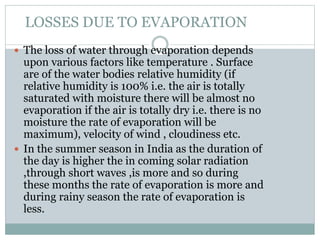LOSSES DUE TO EVAPORATION
 The loss of water through evaporation depends
upon various factors like temperature . Surface
are of the water bodies relative humidity (if
relative humidity is 100% i.e. the air is totally
saturated with moisture there will be almost no
evaporation if the air is totally dry i.e. there is no
moisture the rate of evaporation will be
maximum), velocity of wind , cloudiness etc.
 In the summer season in India as the duration of
the day is higher the in coming solar radiation
,through short waves ,is more and so during
these months the rate of evaporation is more and
during rainy season the rate of evaporation is
less.
 