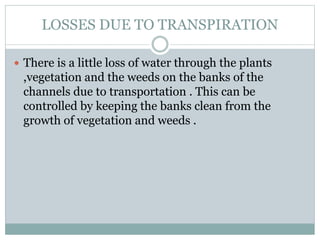 LOSSES DUE TO TRANSPIRATION
 There is a little loss of water through the plants
,vegetation and the weeds on the banks of the
channels due to transportation . This can be
controlled by keeping the banks clean from the
growth of vegetation and weeds .
 