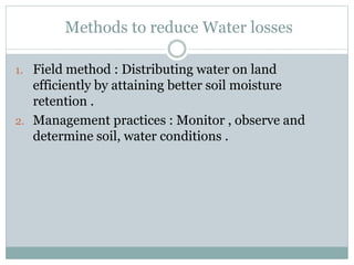 Methods to reduce Water losses
1. Field method : Distributing water on land
efficiently by attaining better soil moisture
retention .
2. Management practices : Monitor , observe and
determine soil, water conditions .
 