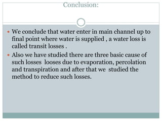 Conclusion:
 We conclude that water enter in main channel up to
final point where water is supplied , a water loss is
called transit losses .
 Also we have studied there are three basic cause of
such losses looses due to evaporation, percolation
and transpiration and after that we studied the
method to reduce such losses.
 