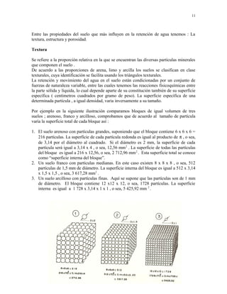 11
Entre las propiedades del suelo que más influyen en la retención de agua tenemos : La
textura, estructura y porosidad.
Textura
Se refiere a la proporción relativa en la que se encuentran las diversas partículas minerales
que componen el suelo .
De acuerdo a las proporciones de arena, limo y arcilla los suelos se clasifican en clase
texturales, cuya identificación se facilita usando los triángulos texturales.
La retención y movimiento del agua en el suelo están condicionadas por un conjunto de
fuerzas de naturaleza variable, entre las cuales tenemos las reacciones fisicoquímicas entre
la parte sólida y líquida, lo cual depende aparte de su constitución también de su superficie
específica ( centímetros cuadrados por gramo de peso). La superficie específica de una
determinada partícula , a igual densidad, varia inversamente a su tamaño.
Por ejemplo en la siguiente ilustración comparamos bloques de igual volumen de tres
suelos ; arenoso, franco y arcilloso, comprobamos que de acuerdo al tamaño de partícula
varía la superficie total de cada bloque así :
1. El suelo arenoso con partículas grandes, suponiendo que el bloque contiene 6 x 6 x 6 =
216 partículas. La superficie de cada partícula redonda es igual al producto de π , o sea,
de 3,14 por el diámetro al cuadrado. Si el diámetro es 2 mm, la superficie de cada
partícula será igual a 3,14 x 4 , o sea, 12,56 mm2
. La superficie de todas las partículas
del bloque es igual a 216 x 12,56, o sea, 2 712,96 mm2
. Esta superficie total se conoce
como “superficie interna del bloque”.
2. Un suelo franco con partículas medianas. En este caso existen 8 x 8 x 8 , o sea, 512
partículas de 1,5 mm de diámetro. La superficie interna del bloque es igual a 512 x 3,14
x 1,5 x 1,5 , o sea, 3 617,28 mm2
.
3. Un suelo arcilloso con partículas finas. Aquí se supone que las partículas son de 1 mm
de diámetro. El bloque contiene 12 x12 x 12, o sea, 1728 partículas. La superficie
interna es igual a 1 728 x 3,14 x 1 x 1 , o sea, 5 425,92 mm 2
.
 