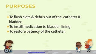Toflush clots & debris out of the catheter &
bladder.
Toinstill medication to bladder lining
Torestore patency of the catheter.
4/28/2013
www.drjayeshpatidar.blogspot.in
10
 