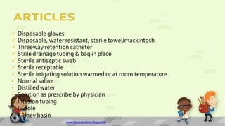  Disposable gloves
 Disposable, water resistant, sterile towel/mackintosh
 Threeway retention catheter
 Strile drainage tubing & bag in place
 Sterile antiseptic swab
 Sterile receptable
 Sterile irrigating solution warmed or at room temperature
• Normal saline
• Distilled water
• Solution as prescribe by physician
 Infusion tubing
 IV pole
 Kidney basin 4/28/2013
www.drjayeshpatidar.blogspot.in
11
 