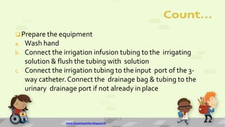 Prepare the equipment
a. Wash hand
b. Connect the irrigation infusion tubing to the irrigating
solution & flush the tubing with solution
c. Connect the irrigation tubing to the input port of the 3-
way catheter.Connect the drainage bag & tubing to the
urinary drainage port if not already in place
4/28/2013
www.drjayeshpatidar.blogspot.in
13
 