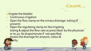Irrigate the bladder
a. Continuous irrigation
 Open the flow clamp on the urinary drainage tubing (if
present)
 Open the regulating clamp on theirrigating
tubing & adjust the flow rate as prescribed by the physician
or to 40- 60 drops/minute if not specified.
 Assess the drainage for amount, colour &
clarity.
4/28/2013
www.drjayeshpatidar.blogspot.in
14
 
