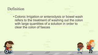 Definition
• Colonic Irrigation or enteroclysis or bowel wash
refers to the treatment of washing out the colon
with large quantities of a solution in order to
clear the colon of faeces
 