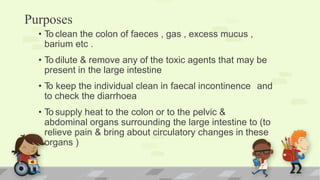 Purposes
• To clean the colon of faeces , gas , excess mucus ,
barium etc .
• To dilute & remove any of the toxic agents that may be
present in the large intestine
• To keep the individual clean in faecal incontinence and
to check the diarrhoea
• To supply heat to the colon or to the pelvic &
abdominal organs surrounding the large intestine to (to
relieve pain & bring about circulatory changes in these
organs )
 