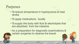 Purposes
• To reduce temperature in hyperpyrexia & heat
stroke
• To apply medications locally
• To supply the body with fluid & electrolytes that
are absorbed from the intestine
• As a preparation for diagnostic examinations &
certain surgeries to cleanse the bowel
 