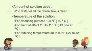 •Amount of solution used :
•2 to 3 liter or till the return flow is clear
•Temperature of the solution :
•For cleansing purpose 104 ºF ( 40 º C )
•For thermal effect 110 to 115 ºF ( 43.3 to 46
ºC)
•For reducing temperature 80 to 90 ºF ( 27 to 32
ºC )
 