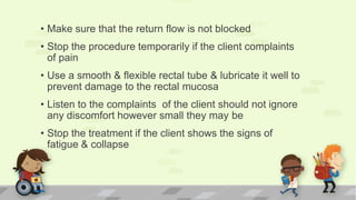 • Make sure that the return flow is not blocked
• Stop the procedure temporarily if the client complaints
of pain
• Use a smooth & flexible rectal tube & lubricate it well to
prevent damage to the rectal mucosa
• Listen to the complaints of the client should not ignore
any discomfort however small they may be
• Stop the treatment if the client shows the signs of
fatigue & collapse
 