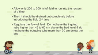 • Allow only 200 to 300 ml of fluid to run into the rectum
at a time
• Then it should be drained out completely before
introducing the fluid 2nd time
• Regulate the flow of fluid . Do not have the ingoing
tube higher than 45 to 60 cm above the bed level & do
not have the outgoing tube more than 30 cm below the
bed
 