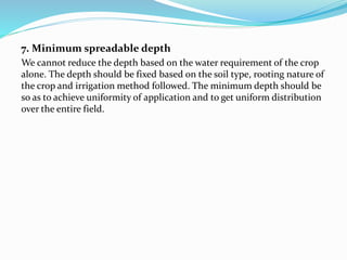 7. Minimum spreadable depth
We cannot reduce the depth based on the water requirement of the crop
alone. The depth should be fixed based on the soil type, rooting nature of
the crop and irrigation method followed. The minimum depth should be
so as to achieve uniformity of application and to get uniform distribution
over the entire field.
 
