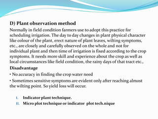 D) Plant observation method
Normally in field condition farmers use to adopt this practice for
scheduling irrigation. The day to day changes in plant physical character
like colour of the plant, erect nature of plant leaves, wilting symptoms,
etc., are closely and carefully observed on the whole and not for
individual plant and then time of irrigation is fixed according to the crop
symptoms. It needs more skill and experience about the crop as well as
local circumstances like field condition, the rainy days of that tract etc.,
Disadvantage
• No accuracy in finding the crop water need
• Sometimes sensitive symptoms are evident only after reaching almost
the wilting point. So yield loss will occur.
I. Indicator plant technique.
II. Micro plot technique or indicator plot tech.nique
 
