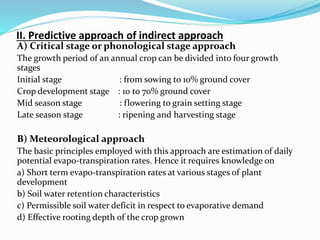 II. Predictive approach of indirect approach
A) Critical stage or phonological stage approach
The growth period of an annual crop can be divided into four growth
stages
Initial stage : from sowing to 10% ground cover
Crop development stage : 10 to 70% ground cover
Mid season stage : flowering to grain setting stage
Late season stage : ripening and harvesting stage
B) Meteorological approach
The basic principles employed with this approach are estimation of daily
potential evapo-transpiration rates. Hence it requires knowledge on
a) Short term evapo-transpiration rates at various stages of plant
development
b) Soil water retention characteristics
c) Permissible soil water deficit in respect to evaporative demand
d) Effective rooting depth of the crop grown
 