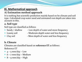 III. Mathematical approach
A) Estimation method approach
It is nothing but scientific prediction mainly based on he climate and soil
type. Calculated crop water need and estimated root depth are taken into
account in this.
a. Soil type
Soil type are classified as follows
 Sandy / shallow - Low depth of water and more frequency
 Loamy soil - Moderate depth water and less frequency
 Clay soil - More depth of water and less frequency
b. Climate
Climates are classified based on reference ET as follows:
Reference ET
 4 – 5 mm/day – Low
 6 – 7 mm/day – Medium
 8 – 9 mm/day – High
 