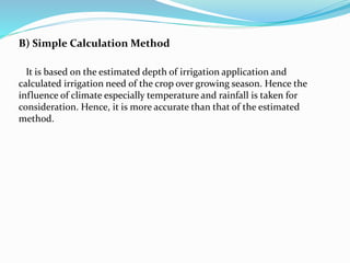 B) Simple Calculation Method
It is based on the estimated depth of irrigation application and
calculated irrigation need of the crop over growing season. Hence the
influence of climate especially temperature and rainfall is taken for
consideration. Hence, it is more accurate than that of the estimated
method.
 