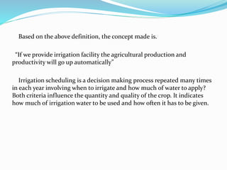 Based on the above definition, the concept made is.
“If we provide irrigation facility the agricultural production and
productivity will go up automatically”
Irrigation scheduling is a decision making process repeated many times
in each year involving when to irrigate and how much of water to apply?
Both criteria influence the quantity and quality of the crop. It indicates
how much of irrigation water to be used and how often it has to be given.
 