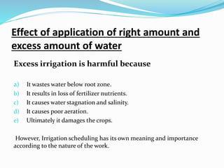 Effect of application of right amount and
excess amount of water
Excess irrigation is harmful because
a) It wastes water below root zone.
b) It results in loss of fertilizer nutrients.
c) It causes water stagnation and salinity.
d) It causes poor aeration.
e) Ultimately it damages the crops.
However, Irrigation scheduling has its own meaning and importance
according to the nature of the work.
 