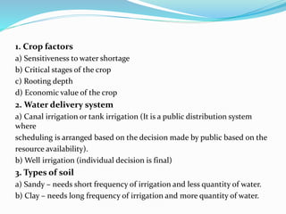 1. Crop factors
a) Sensitiveness to water shortage
b) Critical stages of the crop
c) Rooting depth
d) Economic value of the crop
2. Water delivery system
a) Canal irrigation or tank irrigation (It is a public distribution system
where
scheduling is arranged based on the decision made by public based on the
resource availability).
b) Well irrigation (individual decision is final)
3. Types of soil
a) Sandy – needs short frequency of irrigation and less quantity of water.
b) Clay – needs long frequency of irrigation and more quantity of water.
 