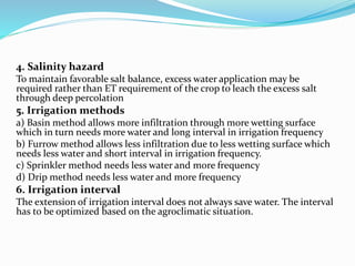 4. Salinity hazard
To maintain favorable salt balance, excess water application may be
required rather than ET requirement of the crop to leach the excess salt
through deep percolation
5. Irrigation methods
a) Basin method allows more infiltration through more wetting surface
which in turn needs more water and long interval in irrigation frequency
b) Furrow method allows less infiltration due to less wetting surface which
needs less water and short interval in irrigation frequency.
c) Sprinkler method needs less water and more frequency
d) Drip method needs less water and more frequency
6. Irrigation interval
The extension of irrigation interval does not always save water. The interval
has to be optimized based on the agroclimatic situation.
 