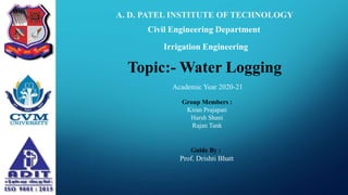 A. D. PATEL INSTITUTE OF TECHNOLOGY
Civil Engineering Department
Topic:- Water Logging
Irrigation Engineering
Guide By :
Prof. Drishti Bhatt
Academic Year 2020-21
Group Members :
Kiran Prajapati
Harsh Shani
Rajan Tank
 