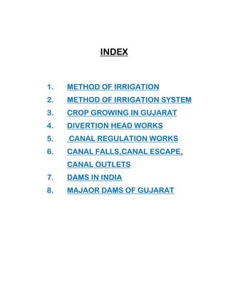 INDEX
1. METHOD OF IRRIGATION
2. METHOD OF IRRIGATION SYSTEM
3. CROP GROWING IN GUJARAT
4. DIVERTION HEAD WORKS
5. CANAL REGULATION WORKS
6. CANAL FALLS,CANAL ESCAPE,
CANAL OUTLETS
7. DAMS IN INDIA
8. MAJAOR DAMS OF GUJARAT
 