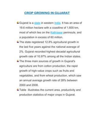 CROP GROWING IN GUJARAT
Gujarat is a state in western India. It has an area of
19.6 million hectare with a coastline of 1,600 km,
most of which lies on the Kathiawar peninsula, and
a population in excess of 60 million.
The state registered 12.8% agricultural growth in
the last five years against the national average of
2%. Gujarat recorded highest decadal agricultural
growth rate of 10.97% among all the Indian states.
The three main sources of growth in Gujarat's
agriculture are from cotton production, the rapid
growth of high-value crops such as fruits and
vegetables, and from wheat production, which saw
an annual average growth rate of 28% between
2000 and 2008.
Table illustrates the current area, productivity and
production statistics of major crops in Gujarat.
 