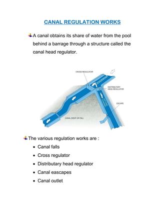 CANAL REGULATION WORKS
A canal obtains its share of water from the pool
behind a barrage through a structure called the
canal head regulator.
The various regulation works are :
• Canal falls
• Cross regulator
• Distributary head regulator
• Canal eascapes
• Canal outlet
 