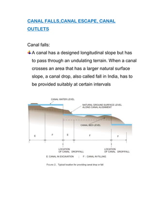 CANAL FALLS,CANAL ESCAPE, CANAL
OUTLETS
Canal falls:
A canal has a designed longitudinal slope but has
to pass through an undulating terrain. When a canal
crosses an area that has a larger natural surface
slope, a canal drop, also called fall in India, has to
be provided suitably at certain intervals
 