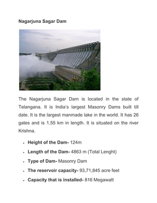 Nagarjuna Sagar Dam
The Nagarjuna Sagar Dam is located in the state of
Telangana. It is India’s largest Masonry Dams built till
date. It is the largest manmade lake in the world. It has 26
gates and is 1.55 km in length. It is situated on the river
Krishna.
• Height of the Dam- 124m
• Length of the Dam- 4863 m (Total Lenght)
• Type of Dam- Masonry Dam
• The reservoir capacity- 93,71,845 acre feet
• Capacity that is installed- 816 Megawatt
 